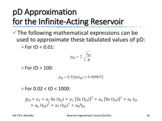 pD Approximation
for the Infinite-Acting Reservoir
The following mathematical expressions can be
used to approximate these tabulated values of pD:
For tD < 0.01:

For tD > 100:

For 0.02 < tD < 1000:

Fall 13 H. AlamiNia

Reservoir Engineering 1 Course (2nd Ed.)

18

 