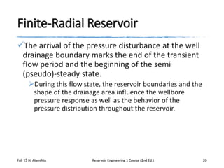 Finite-Radial Reservoir
The arrival of the pressure disturbance at the well
drainage boundary marks the end of the transient
flow period and the beginning of the semi
(pseudo)-steady state.
During this flow state, the reservoir boundaries and the
shape of the drainage area influence the wellbore
pressure response as well as the behavior of the
pressure distribution throughout the reservoir.

Fall 13 H. AlamiNia

Reservoir Engineering 1 Course (2nd Ed.)

20

 