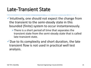Late-Transient State
Intuitively, one should not expect the change from
the transient to the semi-steady state in this
bounded (finite) system to occur instantaneously.
There is a short period of time that separates the
transient state from the semi-steady state that is called
late-transient state.

Due to its complexity and short duration, the late
transient flow is not used in practical well test
analysis.

Fall 13 H. AlamiNia

Reservoir Engineering 1 Course (2nd Ed.)

21

 