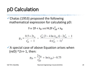 pD Calculation
Chatas (1953) proposed the following
mathematical expression for calculating pD:

A special case of above Equation arises when
(reD) ^2>> 1, then:

Fall 13 H. AlamiNia

Reservoir Engineering 1 Course (2nd Ed.)

24

 