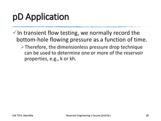 pD Application
In transient flow testing, we normally record the
bottom-hole flowing pressure as a function of time.
Therefore, the dimensionless pressure drop technique
can be used to determine one or more of the reservoir
properties, e.g., k or kh.

Fall 13 H. AlamiNia

Reservoir Engineering 1 Course (2nd Ed.)

28

 