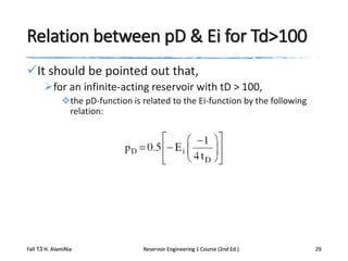 Relation between pD & Ei for Td>100
It should be pointed out that,
for an infinite-acting reservoir with tD > 100,
the pD-function is related to the Ei-function by the following
relation:

Fall 13 H. AlamiNia

Reservoir Engineering 1 Course (2nd Ed.)

29

 