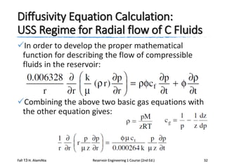 Diffusivity Equation Calculation:
USS Regime for Radial flow of C Fluids
In order to develop the proper mathematical
function for describing the flow of compressible
fluids in the reservoir:

Combining the above two basic gas equations with
the other equation gives:

Fall 13 H. AlamiNia

Reservoir Engineering 1 Course (2nd Ed.)

32

 
