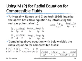 Using M (P) for Radial Equation for
Compressible Fluids
Al-Hussainy, Ramey, and Crawford (1966) linearize
the above basic flow equation by introducing the
real gas potential m (p).

Combining above equation with below yields the
radial equation for compressible fluids:

Fall 13 H. AlamiNia

Reservoir Engineering 1 Course (2nd Ed.)

33

 