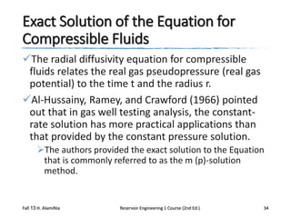 Exact Solution of the Equation for
Compressible Fluids
The radial diffusivity equation for compressible
fluids relates the real gas pseudopressure (real gas
potential) to the time t and the radius r.
Al-Hussainy, Ramey, and Crawford (1966) pointed
out that in gas well testing analysis, the constantrate solution has more practical applications than
that provided by the constant pressure solution.
The authors provided the exact solution to the Equation
that is commonly referred to as the m (p)-solution
method.

Fall 13 H. AlamiNia

Reservoir Engineering 1 Course (2nd Ed.)

34

 