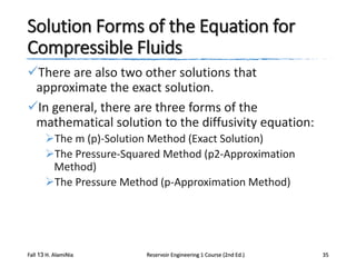 Solution Forms of the Equation for
Compressible Fluids
There are also two other solutions that
approximate the exact solution.
In general, there are three forms of the
mathematical solution to the diffusivity equation:
The m (p)-Solution Method (Exact Solution)
The Pressure-Squared Method (p2-Approximation
Method)
The Pressure Method (p-Approximation Method)

Fall 13 H. AlamiNia

Reservoir Engineering 1 Course (2nd Ed.)

35

 