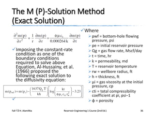 The M (P)-Solution Method
(Exact Solution)
Where

Imposing the constant-rate
condition as one of the
boundary conditions
required to solve above
Equation, Al-Hussainy, et al.
(1966) proposed the
following exact solution to
the diffusivity equation:


Fall 13 H. AlamiNia

 pwf = bottom-hole flowing
pressure, psi
 pe = initial reservoir pressure
 Qg = gas flow rate, Mscf/day
 t = time, hr
 k = permeability, md
 T = reservoir temperature
 rw = wellbore radius, ft
 h = thickness, ft
 μi = gas viscosity at the initial
pressure, cp
 cti = total compressibility
coefficient at pi, psi−1
 φ = porosity

Reservoir Engineering 1 Course (2nd Ed.)

36

 
