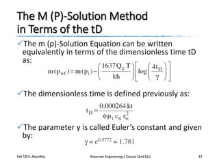 The M (P)-Solution Method
in Terms of the tD
The m (p)-Solution Equation can be written
equivalently in terms of the dimensionless time tD
as:

The dimensionless time is defined previously as:

The parameter γ is called Euler’s constant and given
by:
Fall 13 H. AlamiNia

Reservoir Engineering 1 Course (2nd Ed.)

37

 