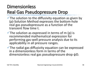 Dimensionless
Real Gas Pseudopressure Drop
The solution to the diffusivity equation as given by
(p)-Solution Method expresses the bottom-hole
real gas pseudopressure as a function of the
transient flow time t.
The solution as expressed in terms of m (p) is
recommended mathematical expression for
performing gas-well pressure analysis due to its
applicability in all pressure ranges.
The radial gas diffusivity equation can be expressed
in a dimensionless form in terms of the
dimensionless real gas pseudopressure drop ψD.
Fall 13 H. AlamiNia

Reservoir Engineering 1 Course (2nd Ed.)

40

 