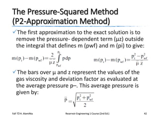 The Pressure-Squared Method
(P2-Approximation Method)
The first approximation to the exact solution is to
remove the pressure- dependent term (μz) outside
the integral that defines m (pwf) and m (pi) to give:

The bars over μ and z represent the values of the
gas viscosity and deviation factor as evaluated at
the average pressure p–. This average pressure is
given by:

Fall 13 H. AlamiNia

Reservoir Engineering 1 Course (2nd Ed.)

42

 