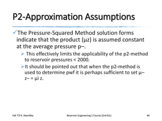 P2-Approximation Assumptions
The Pressure-Squared Method solution forms
indicate that the product (μz) is assumed constant
at the average pressure p–.
 This effectively limits the applicability of the p2-method
to reservoir pressures < 2000.
It should be pointed out that when the p2-method is
used to determine pwf it is perhaps sufficient to set μ–
z– = μi z.

Fall 13 H. AlamiNia

Reservoir Engineering 1 Course (2nd Ed.)

44

 