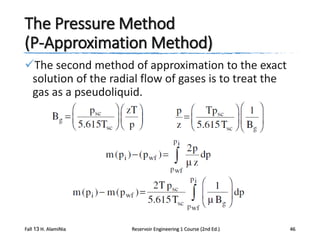 The Pressure Method
(P-Approximation Method)
The second method of approximation to the exact
solution of the radial flow of gases is to treat the
gas as a pseudoliquid.

Fall 13 H. AlamiNia

Reservoir Engineering 1 Course (2nd Ed.)

46

 