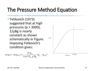 The Pressure Method Equation
Fetkovich (1973)
suggested that at high
pressures (p > 3000),
1/μBg is nearly
constant as shown
schematically in Figure.
Imposing Fetkovich’s
condition gives:

Fall 13 H. AlamiNia

Reservoir Engineering 1 Course (2nd Ed.)

47

 