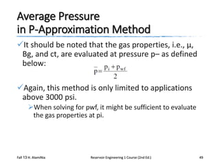 Average Pressure
in P-Approximation Method
It should be noted that the gas properties, i.e., μ,
Bg, and ct, are evaluated at pressure p– as defined
below:
Again, this method is only limited to applications
above 3000 psi.
When solving for pwf, it might be sufficient to evaluate
the gas properties at pi.

Fall 13 H. AlamiNia

Reservoir Engineering 1 Course (2nd Ed.)

49

 