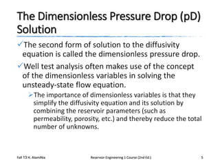 The Dimensionless Pressure Drop (pD)
Solution
The second form of solution to the diffusivity
equation is called the dimensionless pressure drop.
Well test analysis often makes use of the concept
of the dimensionless variables in solving the
unsteady-state flow equation.
The importance of dimensionless variables is that they
simplify the diffusivity equation and its solution by
combining the reservoir parameters (such as
permeability, porosity, etc.) and thereby reduce the total
number of unknowns.

Fall 13 H. AlamiNia

Reservoir Engineering 1 Course (2nd Ed.)

5

 