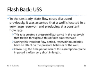 Flash Back: USS
In the unsteady-state flow cases discussed
previously, it was assumed that a well is located in a
very large reservoir and producing at a constant
flow rate.
This rate creates a pressure disturbance in the reservoir
that travels throughout this infinite-size reservoir.
During this transient flow period, reservoir boundaries
have no effect on the pressure behavior of the well.
Obviously, the time period where this assumption can be
imposed is often very short in length.

Fall 13 H. AlamiNia

Reservoir Engineering 1 Course (2nd Ed.)

51

 