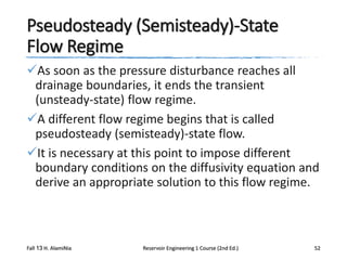 Pseudosteady (Semisteady)-State
Flow Regime
As soon as the pressure disturbance reaches all
drainage boundaries, it ends the transient
(unsteady-state) flow regime.
A different flow regime begins that is called
pseudosteady (semisteady)-state flow.
It is necessary at this point to impose different
boundary conditions on the diffusivity equation and
derive an appropriate solution to this flow regime.

Fall 13 H. AlamiNia

Reservoir Engineering 1 Course (2nd Ed.)

52

 