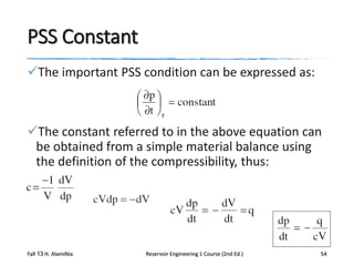 PSS Constant
The important PSS condition can be expressed as:

The constant referred to in the above equation can
be obtained from a simple material balance using
the definition of the compressibility, thus:

Fall 13 H. AlamiNia

Reservoir Engineering 1 Course (2nd Ed.)

54

 