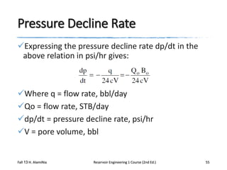 Pressure Decline Rate
Expressing the pressure decline rate dp/dt in the
above relation in psi/hr gives:

Where q = flow rate, bbl/day
Qo = flow rate, STB/day
dp/dt = pressure decline rate, psi/hr
V = pore volume, bbl

Fall 13 H. AlamiNia

Reservoir Engineering 1 Course (2nd Ed.)

55

 