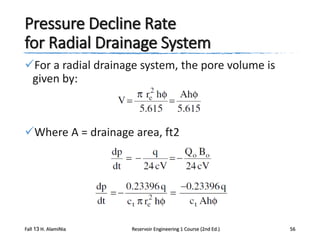Pressure Decline Rate
for Radial Drainage System
For a radial drainage system, the pore volume is
given by:

Where A = drainage area, ft2

Fall 13 H. AlamiNia

Reservoir Engineering 1 Course (2nd Ed.)

56

 