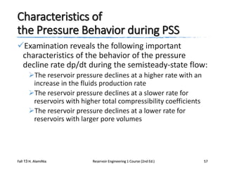 Characteristics of
the Pressure Behavior during PSS
Examination reveals the following important
characteristics of the behavior of the pressure
decline rate dp/dt during the semisteady-state flow:
The reservoir pressure declines at a higher rate with an
increase in the fluids production rate
The reservoir pressure declines at a slower rate for
reservoirs with higher total compressibility coefficients
The reservoir pressure declines at a lower rate for
reservoirs with larger pore volumes

Fall 13 H. AlamiNia

Reservoir Engineering 1 Course (2nd Ed.)

57

 
