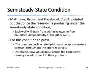 Semisteady-State Condition
Matthews, Brons, and Hazebroek (1954) pointed
out that once the reservoir is producing under the
semisteady-state condition,
Each well will drain from within its own no-flow
boundary independently of the other wells.

For this condition to prevail:
 The pressure decline rate dp/dt must be approximately
constant throughout the entire reservoir,
Otherwise, flow would occur across the boundaries
causing a readjustment in their positions.

Fall 13 H. AlamiNia

Reservoir Engineering 1 Course (2nd Ed.)

58

 