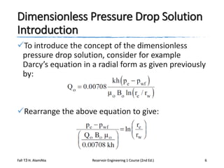 Dimensionless Pressure Drop Solution
Introduction
To introduce the concept of the dimensionless
pressure drop solution, consider for example
Darcy’s equation in a radial form as given previously
by:

Rearrange the above equation to give:

Fall 13 H. AlamiNia

Reservoir Engineering 1 Course (2nd Ed.)

6

 