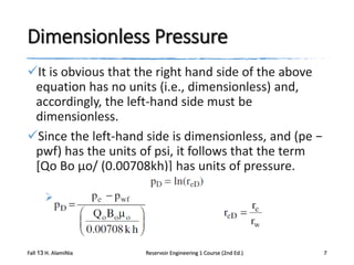 Dimensionless Pressure
It is obvious that the right hand side of the above
equation has no units (i.e., dimensionless) and,
accordingly, the left-hand side must be
dimensionless.
Since the left-hand side is dimensionless, and (pe −
pwf) has the units of psi, it follows that the term
[Qo Bo μo/ (0.00708kh)] has units of pressure.


Fall 13 H. AlamiNia

Reservoir Engineering 1 Course (2nd Ed.)

7

 