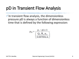 pD in Transient Flow Analysis
In transient flow analysis, the dimensionless
pressure pD is always a function of dimensionless
time that is defined by the following expression:

Fall 13 H. AlamiNia

Reservoir Engineering 1 Course (2nd Ed.)

8

 