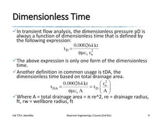 Dimensionless Time
In transient flow analysis, the dimensionless pressure pD is
always a function of dimensionless time that is defined by
the following expression:

The above expression is only one form of the dimensionless
time.
Another definition in common usage is tDA, the
dimensionless time based on total drainage area.

Where A = total drainage area = π re^2, re = drainage radius,
ft, rw = wellbore radius, ft
Fall 13 H. AlamiNia

Reservoir Engineering 1 Course (2nd Ed.)

9

 