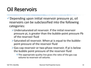 Oil Reservoirs
Depending upon initial reservoir pressure pi, oil
reservoirs can be subclassified into the following
categories:
Undersaturated oil reservoir. If the initial reservoir
pressure pi, is greater than the bubble-point pressure Pb
of the reservoir fluid
Saturated oil reservoir. When pi is equal to the bubblepoint pressure of the reservoir fluid
Gas-cap reservoir or two-phase reservoir. If pi is below
the bubble point pressure of the reservoir fluid
The appropriate quality line gives the ratio of the gas-cap
volume to reservoir oil volume.
Fall 13 H. AlamiNia

Reservoir Fluid Properties Course:

13

 