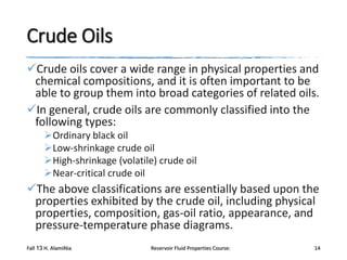 Crude Oils
Crude oils cover a wide range in physical properties and
chemical compositions, and it is often important to be
able to group them into broad categories of related oils.
In general, crude oils are commonly classified into the
following types:
Ordinary black oil
Low-shrinkage crude oil
High-shrinkage (volatile) crude oil
Near-critical crude oil

The above classifications are essentially based upon the
properties exhibited by the crude oil, including physical
properties, composition, gas-oil ratio, appearance, and
pressure-temperature phase diagrams.
Fall 13 H. AlamiNia

Reservoir Fluid Properties Course:

14

 