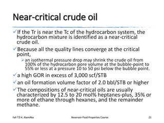 Near-critical crude oil
If the Tr is near the Tc of the hydrocarbon system, the
hydrocarbon mixture is identified as a near-critical
crude oil.
Because all the quality lines converge at the critical
point,

an isothermal pressure drop may shrink the crude oil from
100% of the hydrocarbon pore volume at the bubble-point to
55% or less at a pressure 10 to 50 psi below the bubble point.

a high GOR in excess of 3,000 scf/STB
an oil formation volume factor of 2.0 bbl/STB or higher
The compositions of near-critical oils are usually
characterized by 12.5 to 20 mol% heptanes-plus, 35% or
more of ethane through hexanes, and the remainder
methane.
Fall 13 H. AlamiNia

Reservoir Fluid Properties Course:

21

 