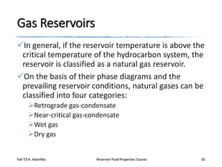 Gas Reservoirs
In general, if the reservoir temperature is above the
critical temperature of the hydrocarbon system, the
reservoir is classified as a natural gas reservoir.
On the basis of their phase diagrams and the
prevailing reservoir conditions, natural gases can be
classified into four categories:
Retrograde gas-condensate
Near-critical gas-condensate
Wet gas
Dry gas

Fall 13 H. AlamiNia

Reservoir Fluid Properties Course:

26

 