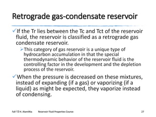 Retrograde gas-condensate reservoir
If the Tr lies between the Tc and Tct of the reservoir
fluid, the reservoir is classified as a retrograde gas
condensate reservoir.
This category of gas reservoir is a unique type of
hydrocarbon accumulation in that the special
thermodynamic behavior of the reservoir fluid is the
controlling factor in the development and the depletion
process of the reservoir.

When the pressure is decreased on these mixtures,
instead of expanding (if a gas) or vaporizing (if a
liquid) as might be expected, they vaporize instead
of condensing.
Fall 13 H. AlamiNia

Reservoir Fluid Properties Course:

27

 