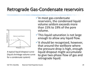 Retrograde Gas-Condensate reservoirs
In most gas-condensate
reservoirs, the condensed liquid
volume seldom exceeds more
than 15% to 19% of the pore
volume.
This liquid saturation is not large
enough to allow any liquid flow.
It should be recognized, however,
that around the wellbore where
the pressure drop is high, enough
A typical liquid dropout curve
liquid dropout might accumulate
(liquid shrinkage volume curve to give two-phase flow of gas and
for a condensate system)
retrograde liquid.
Fall 13 H. AlamiNia

Reservoir Fluid Properties Course:

29

 