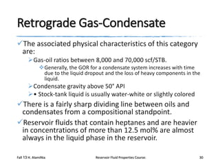 Retrograde Gas-Condensate
The associated physical characteristics of this category
are:
Gas-oil ratios between 8,000 and 70,000 scf/STB.
Generally, the GOR for a condensate system increases with time
due to the liquid dropout and the loss of heavy components in the
liquid.

Condensate gravity above 50° API
• Stock-tank liquid is usually water-white or slightly colored

There is a fairly sharp dividing line between oils and
condensates from a compositional standpoint.
Reservoir fluids that contain heptanes and are heavier
in concentrations of more than 12.5 mol% are almost
always in the liquid phase in the reservoir.
Fall 13 H. AlamiNia

Reservoir Fluid Properties Course:

30

 