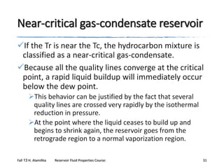 Near-critical gas-condensate reservoir
If the Tr is near the Tc, the hydrocarbon mixture is
classified as a near-critical gas-condensate.
Because all the quality lines converge at the critical
point, a rapid liquid buildup will immediately occur
below the dew point.
This behavior can be justified by the fact that several
quality lines are crossed very rapidly by the isothermal
reduction in pressure.
At the point where the liquid ceases to build up and
begins to shrink again, the reservoir goes from the
retrograde region to a normal vaporization region.
Fall 13 H. AlamiNia

Reservoir Fluid Properties Course:

31

 