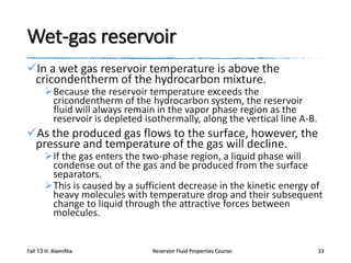 Wet-gas reservoir
In a wet gas reservoir temperature is above the
cricondentherm of the hydrocarbon mixture.

Because the reservoir temperature exceeds the
cricondentherm of the hydrocarbon system, the reservoir
fluid will always remain in the vapor phase region as the
reservoir is depleted isothermally, along the vertical line A-B.

As the produced gas flows to the surface, however, the
pressure and temperature of the gas will decline.

If the gas enters the two-phase region, a liquid phase will
condense out of the gas and be produced from the surface
separators.
This is caused by a sufficient decrease in the kinetic energy of
heavy molecules with temperature drop and their subsequent
change to liquid through the attractive forces between
molecules.

Fall 13 H. AlamiNia

Reservoir Fluid Properties Course:

33

 