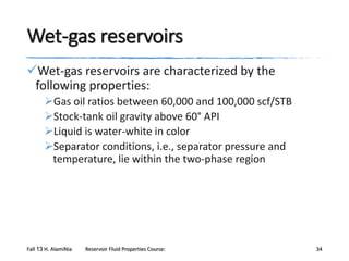 Wet-gas reservoirs
Wet-gas reservoirs are characterized by the
following properties:
Gas oil ratios between 60,000 and 100,000 scf/STB
Stock-tank oil gravity above 60° API
Liquid is water-white in color
Separator conditions, i.e., separator pressure and
temperature, lie within the two-phase region

Fall 13 H. AlamiNia

Reservoir Fluid Properties Course:

34

 