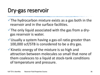 Dry-gas reservoir
The hydrocarbon mixture exists as a gas both in the
reservoir and in the surface facilities.
The only liquid associated with the gas from a drygas reservoir is water.
Usually a system having a gas-oil ratio greater than
100,000 scf/STB is considered to be a dry gas.
Kinetic energy of the mixture is so high and
attraction between molecules so small that none of
them coalesces to a liquid at stock-tank conditions
of temperature and pressure.
Fall 13 H. AlamiNia

Reservoir Fluid Properties Course:

36

 
