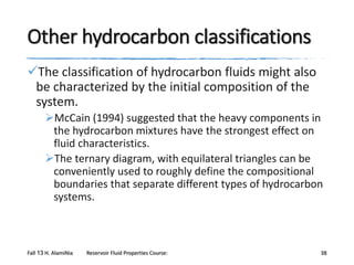 Other hydrocarbon classifications
The classification of hydrocarbon fluids might also
be characterized by the initial composition of the
system.
McCain (1994) suggested that the heavy components in
the hydrocarbon mixtures have the strongest effect on
fluid characteristics.
The ternary diagram, with equilateral triangles can be
conveniently used to roughly define the compositional
boundaries that separate different types of hydrocarbon
systems.

Fall 13 H. AlamiNia

Reservoir Fluid Properties Course:

38

 