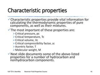 Characteristic properties
Characteristic properties provide vital information for
calculating the thermodynamic properties of pure
components, as well as their mixtures.
The most important of these properties are:
Critical pressure, pc
Critical temperature, Tc
Critical volume, Vc
Critical compressibility factor, zc
Acentric factor, T
Molecular weight, M

Next slide documents some of the above-listed
properties for a number of hydrocarbon and
nonhydrocarbon components.
Fall 13 H. AlamiNia

Reservoir Fluid Properties Course:

41

 