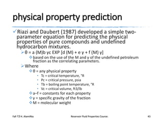 physical property prediction
Riazi and Daubert (1987) developed a simple twoparameter equation for predicting the physical
properties of pure compounds and undefined
hydrocarbon mixtures.
θ = a (M)b γc EXP [d (M) + e γ + f (M) γ]

based on the use of the M and γ of the undefined petroleum
fraction as the correlating parameters.

Where

θ = any physical property
•
•
•
•

Tc = critical temperature, °R
Pc = critical pressure, psia
Tb = boiling point temperature, °R
Vc = critical volume, ft3/lb

a–f = constants for each property
γ = specific gravity of the fraction
M = molecular weight
Fall 13 H. AlamiNia

Reservoir Fluid Properties Course:

43

 