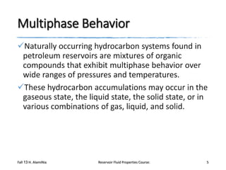 Multiphase Behavior
Naturally occurring hydrocarbon systems found in
petroleum reservoirs are mixtures of organic
compounds that exhibit multiphase behavior over
wide ranges of pressures and temperatures.
These hydrocarbon accumulations may occur in the
gaseous state, the liquid state, the solid state, or in
various combinations of gas, liquid, and solid.

Fall 13 H. AlamiNia

Reservoir Fluid Properties Course:

5

 