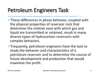 Petroleum Engineers Task
These differences in phase behavior, coupled with
the physical properties of reservoir rock that
determine the relative ease with which gas and
liquid are transmitted or retained, result in many
diverse types of hydrocarbon reservoirs with
complex behaviors.
Frequently, petroleum engineers have the task to
study the behavior and characteristics of a
petroleum reservoir and to determine the course of
future development and production that would
maximize the profit.
Fall 13 H. AlamiNia

Reservoir Fluid Properties Course:

6

 