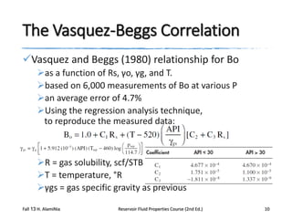 The Vasquez-Beggs Correlation
Vasquez and Beggs (1980) relationship for Bo
as a function of Rs, γo, γg, and T.
based on 6,000 measurements of Bo at various P
an average error of 4.7%
Using the regression analysis technique,
to reproduce the measured data:

R = gas solubility, scf/STB
T = temperature, °R
γgs = gas specific gravity as previous
Fall 13 H. AlamiNia

Reservoir Fluid Properties Course (2nd Ed.)

10

 