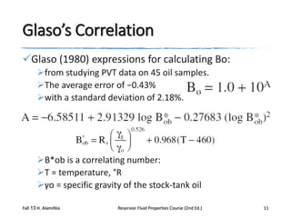 Glaso’s Correlation
Glaso (1980) expressions for calculating Bo:
from studying PVT data on 45 oil samples.
The average error of −0.43%
with a standard deviation of 2.18%.

B*ob is a correlating number:
T = temperature, °R
γo = specific gravity of the stock-tank oil
Fall 13 H. AlamiNia

Reservoir Fluid Properties Course (2nd Ed.)

11

 