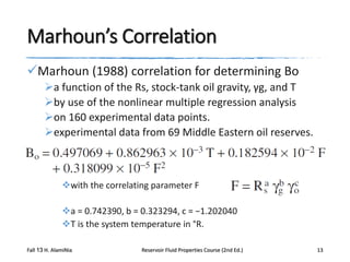 Marhoun’s Correlation
Marhoun (1988) correlation for determining Bo
a function of the Rs, stock-tank oil gravity, γg, and T
by use of the nonlinear multiple regression analysis
on 160 experimental data points.
experimental data from 69 Middle Eastern oil reserves.

with the correlating parameter F
a = 0.742390, b = 0.323294, c = −1.202040
T is the system temperature in °R.
Fall 13 H. AlamiNia

Reservoir Fluid Properties Course (2nd Ed.)

13

 