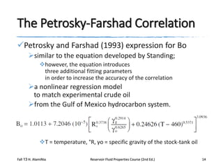 The Petrosky-Farshad Correlation
Petrosky and Farshad (1993) expression for Bo
similar to the equation developed by Standing;
however, the equation introduces
three additional fitting parameters
in order to increase the accuracy of the correlation

a nonlinear regression model
to match experimental crude oil
from the Gulf of Mexico hydrocarbon system.

T = temperature, °R, γo = specific gravity of the stock-tank oil
Fall 13 H. AlamiNia

Reservoir Fluid Properties Course (2nd Ed.)

14

 